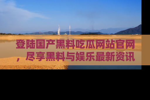 登陆国产黑料吃瓜网站官网，尽享黑料与娱乐最新资讯