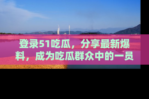 登录51吃瓜，分享最新爆料，成为吃瓜群众中的一员！