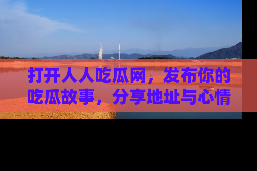 打开人人吃瓜网，发布你的吃瓜故事，分享地址与心情！