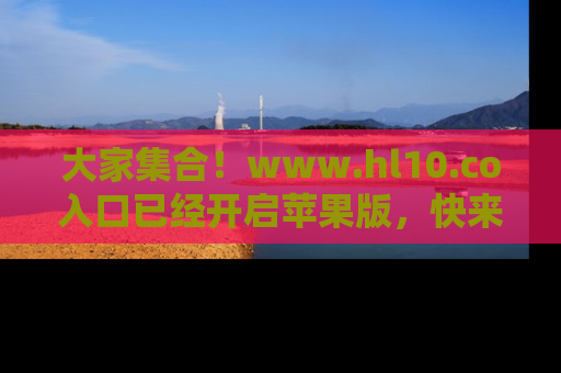 大家集合！www.hl10.co入口已经开启苹果版，快来一起享受吃瓜吧！