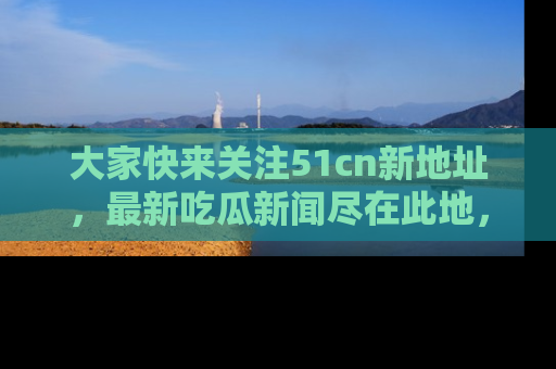 大家快来关注51cn新地址，最新吃瓜新闻尽在此地，绝对不容错过哦！