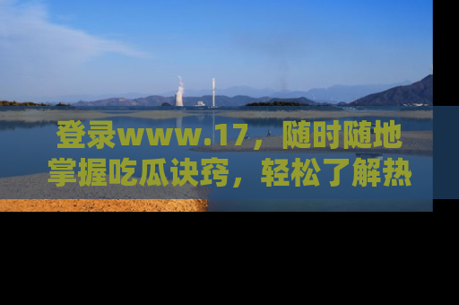 登录www.17，随时随地掌握吃瓜诀窍，轻松了解热点！