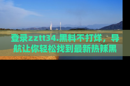 登录zztt34.黑料不打烊，导航让你轻松找到最新热辣黑料，吃瓜更方便！