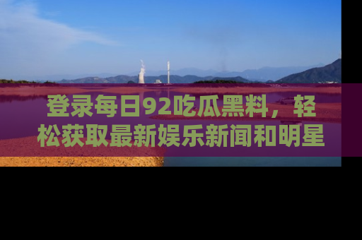 登录每日92吃瓜黑料，轻松获取最新娱乐新闻和明星炒作背后的真相