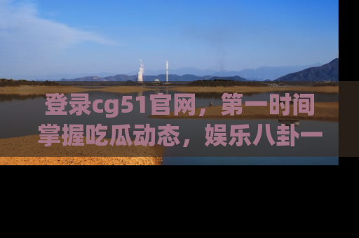 登录cg51官网，第一时间掌握吃瓜动态，娱乐八卦一网打尽！