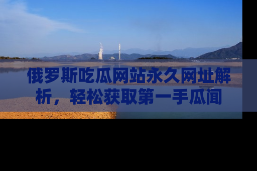 俄罗斯吃瓜网站永久网址解析，轻松获取第一手瓜闻