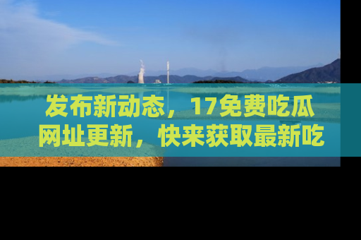 发布新动态，17免费吃瓜网址更新，快来获取最新吃瓜信息哦！