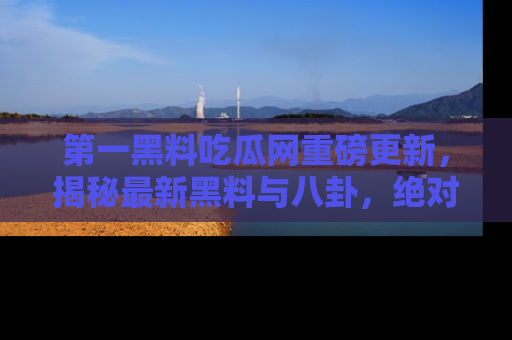 第一黑料吃瓜网重磅更新，揭秘最新黑料与八卦，绝对不容错过