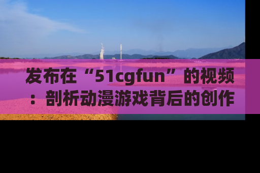 发布在“51cgfun”的视频：剖析动漫游戏背后的创作故事与文化意蕴！
