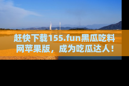 赶快下载155.fun黑瓜吃料网苹果版，成为吃瓜达人！