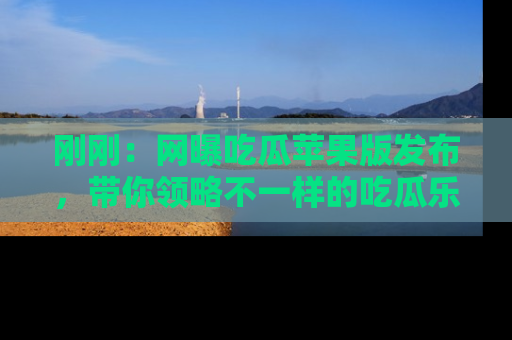 刚刚：网曝吃瓜苹果版发布，带你领略不一样的吃瓜乐趣！