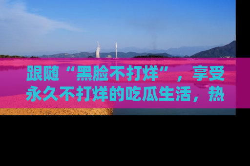 跟随“黑脸不打烊”，享受永久不打烊的吃瓜生活，热辣八卦不断