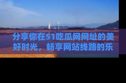 分享你在51吃瓜网网址的美好时光，畅享网站线路的乐趣！