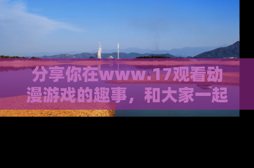 分享你在www.17观看动漫游戏的趣事，和大家一起探讨二次元魅力！
