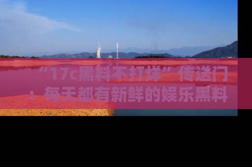 “17c黑料不打烊”传送门：每天都有新鲜的娱乐黑料等你来揭秘！