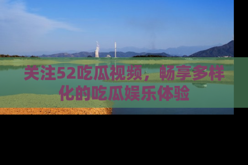 关注52吃瓜视频，畅享多样化的吃瓜娱乐体验
