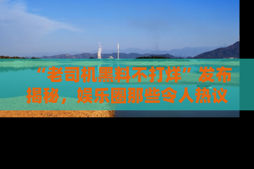 “老司机黑料不打烊”发布揭秘,娱乐圈那些令人热议的黑暗秘密!