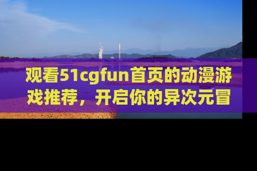 观看51cgfun首页的动漫游戏推荐，开启你的异次元冒险之旅！