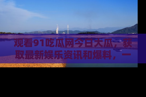 观看91吃瓜网今日大瓜，获取最新娱乐资讯和爆料，一起来围观！