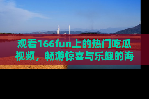 观看166fun上的热门吃瓜视频，畅游惊喜与乐趣的海洋！