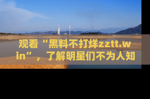 观看“黑料不打烊zztt.win”，了解明星们不为人知的黑料内幕