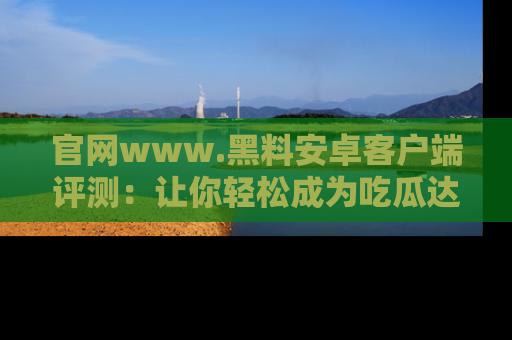 官网www.黑料安卓客户端评测：让你轻松成为吃瓜达人！