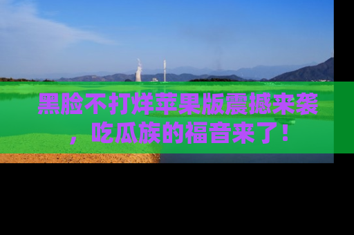 黑脸不打烊苹果版震撼来袭，吃瓜族的福音来了！