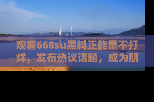 观看668su黑料正能量不打烊，发布热议话题，成为朋友圈焦点！