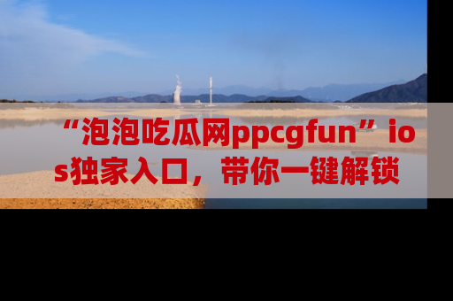 “泡泡吃瓜网ppcgfun”ios独家入口,带你一键解锁最新娱乐资讯,快来吃瓜!