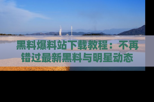 黑料爆料站下载教程：不再错过最新黑料与明星动态