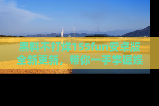 黑料不打烊155fun安卓版全新更新，带你一手掌握娱乐圈的秘密与八卦！