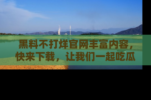 黑料不打烊官网丰富内容，快来下载，让我们一起吃瓜吧！