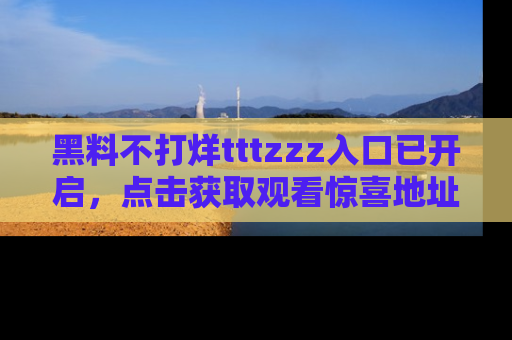 黑料不打烊tttzzz入口已开启，点击获取观看惊喜地址！