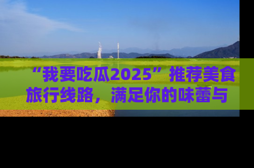 “我要吃瓜2025”推荐美食旅行线路,满足你的味蕾与好奇心