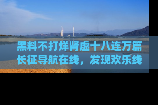 黑料不打烊肾虚十八连万篇长征导航在线，发现欢乐线路的最佳app推荐！