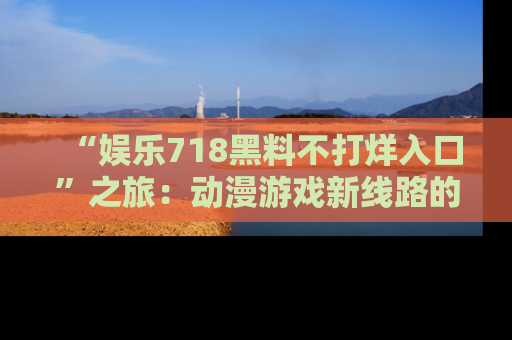 “娱乐718黑料不打烊入口”之旅:动漫游戏新线路的耀眼内幕曝光!