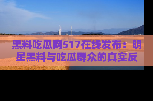 黑料吃瓜网517在线发布：明星黑料与吃瓜群众的真实反应