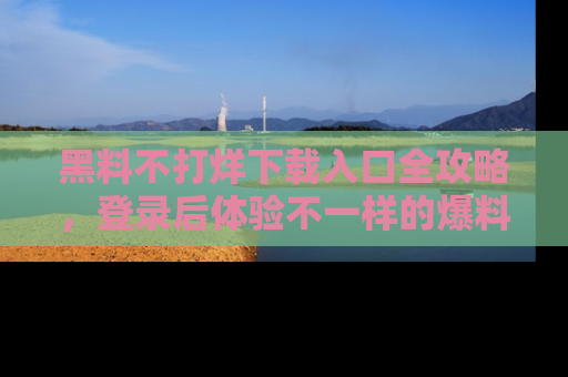 黑料不打烊下载入口全攻略，登录后体验不一样的爆料乐趣！