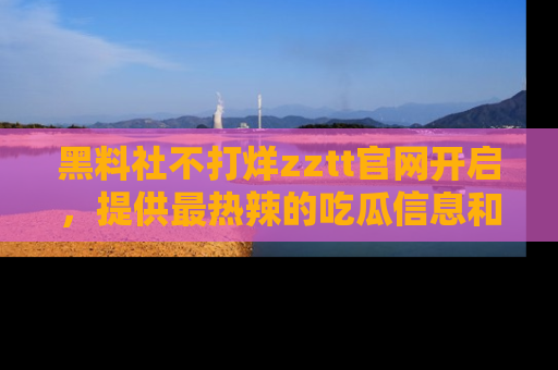 黑料社不打烊zztt官网开启，提供最热辣的吃瓜信息和黑料分享！
