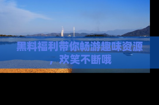 黑料福利带你畅游趣味资源，欢笑不断哦
