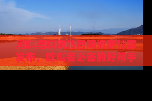 黑料黑料网站官网资源独家发布，吃瓜者必备的好帮手
