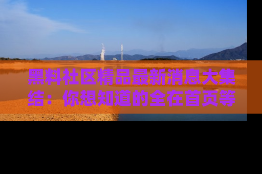 黑料社区精品最新消息大集结：你想知道的全在首页等你探索！