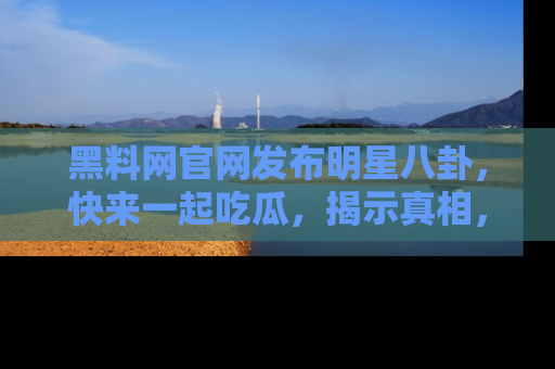 黑料网官网发布明星八卦，快来一起吃瓜，揭示真相，乐趣无穷！