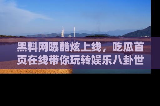 黑料网曝酷炫上线，吃瓜首页在线带你玩转娱乐八卦世界