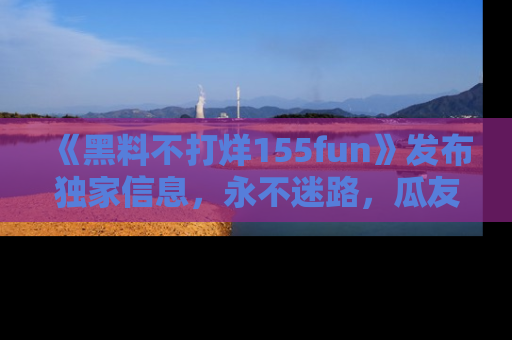 《黑料不打烊155fun》发布独家信息,永不迷路,瓜友们的最佳选择!