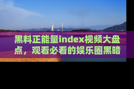 黑料正能量index视频大盘点，观看必看的娱乐圈黑暗与光明！