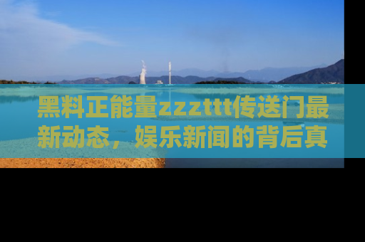 黑料正能量zzzttt传送门最新动态，娱乐新闻的背后真相尽在此处！