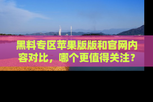 黑料专区苹果版版和官网内容对比，哪个更值得关注？