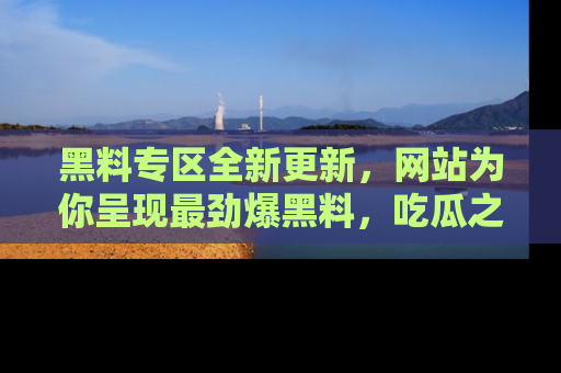 黑料专区全新更新，网站为你呈现最劲爆黑料，吃瓜之旅从这里开始！