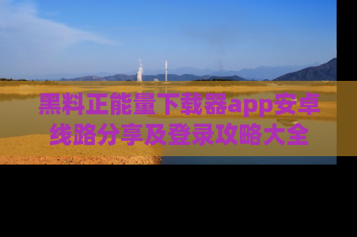 黑料正能量下载器app安卓线路分享及登录攻略大全